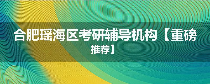 合肥瑶海区考研辅导机构【重磅推荐】