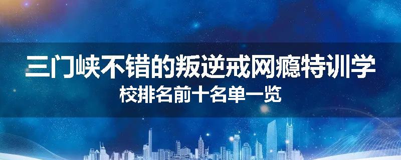 三门峡不错的叛逆戒网瘾特训学校排名前十名单一览