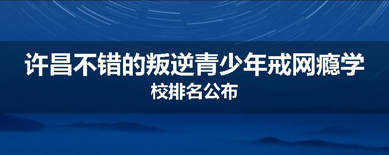 许昌不错的叛逆青少年戒网瘾学校排名公布