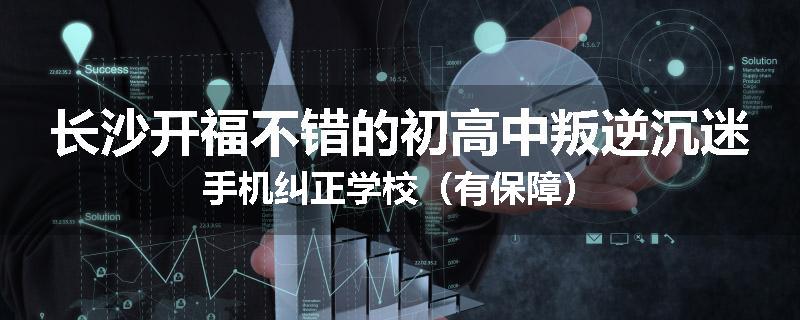 长沙开福不错的初高中叛逆沉迷手机纠正学校（有保障）