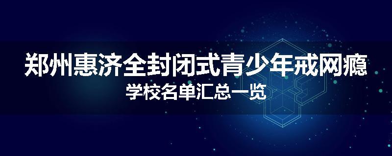 郑州惠济全封闭式青少年戒网瘾学校名单汇总一览