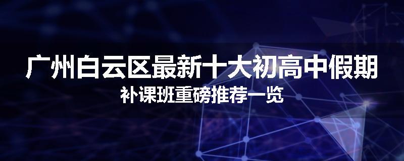 广州白云区最新十大初高中假期补课班重磅推荐一览