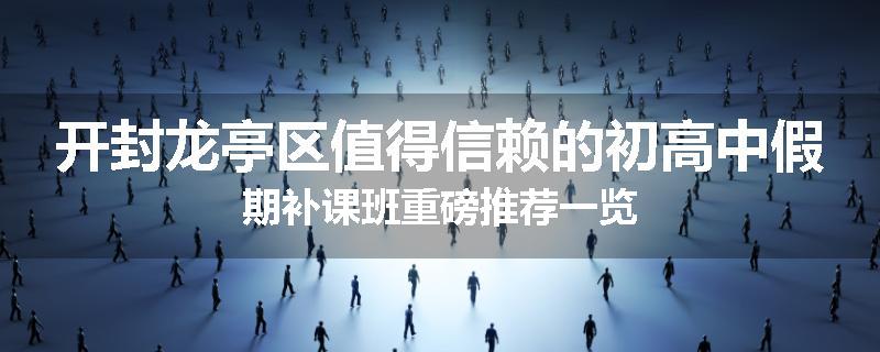 开封龙亭区值得信赖的初高中假期补课班重磅推荐一览