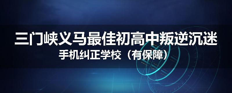 三门峡义马最佳初高中叛逆沉迷手机纠正学校（有保障）