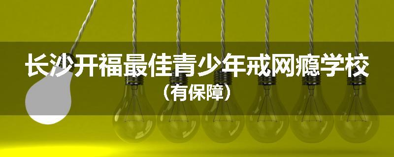 长沙开福最佳青少年戒网瘾学校（有保障）