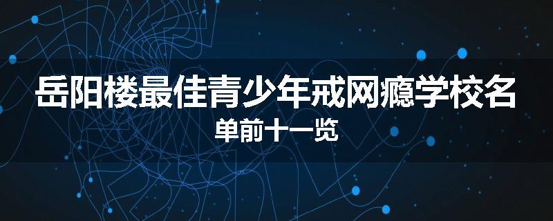 岳阳楼最佳青少年戒网瘾学校名单前十一览