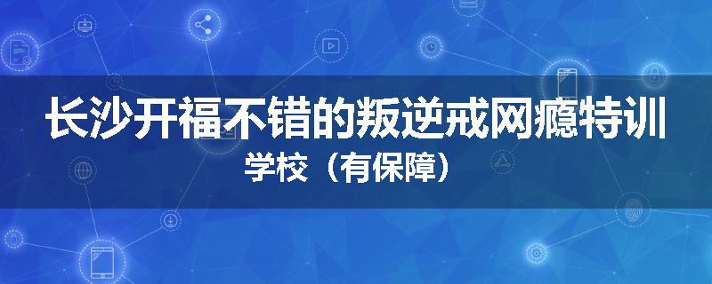 长沙开福不错的叛逆戒网瘾特训学校（有保障）