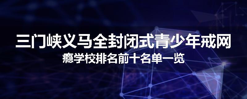 三门峡义马全封闭式青少年戒网瘾学校排名前十名单一览