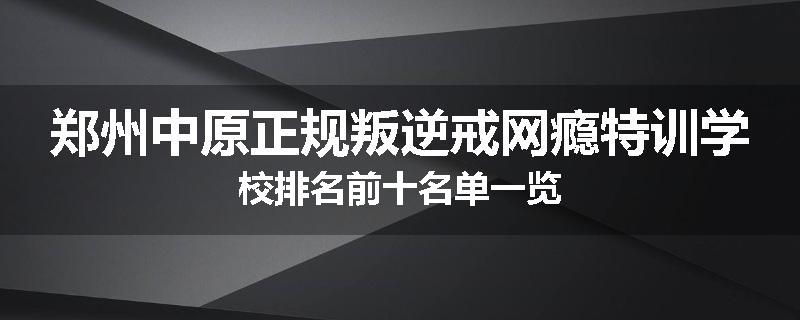 郑州中原正规叛逆戒网瘾特训学校排名前十名单一览