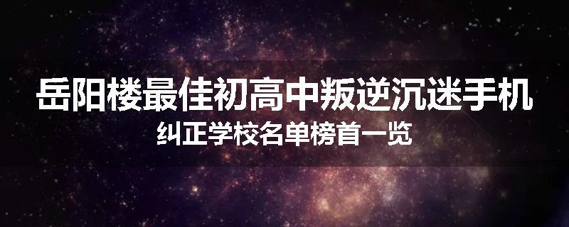 岳阳楼最佳初高中叛逆沉迷手机纠正学校名单榜首一览