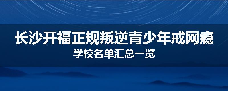 长沙开福正规叛逆青少年戒网瘾学校名单汇总一览