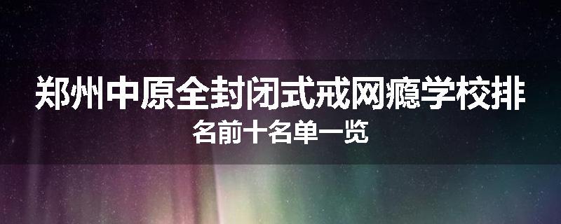 郑州中原全封闭式戒网瘾学校排名前十名单一览