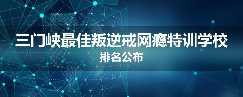 三门峡最佳叛逆戒网瘾特训学校排名公布
