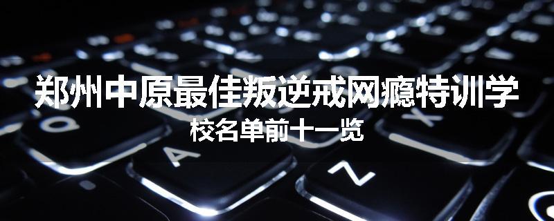 郑州中原最佳叛逆戒网瘾特训学校名单前十一览