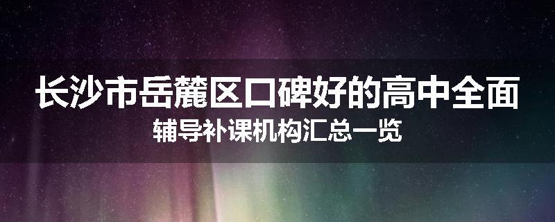 长沙市岳麓区口碑好的高中全面辅导补课机构汇总一览
