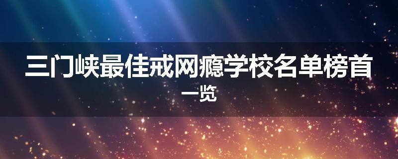 三门峡最佳戒网瘾学校名单榜首一览