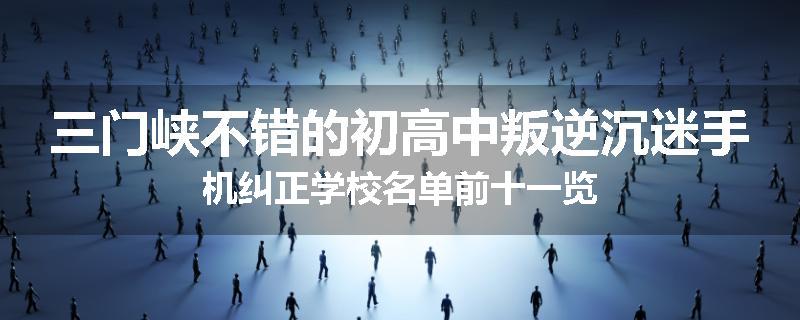 三门峡不错的初高中叛逆沉迷手机纠正学校名单前十一览