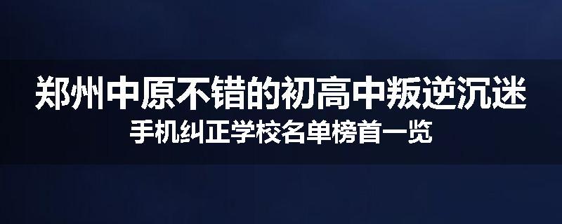 郑州中原不错的初高中叛逆沉迷手机纠正学校名单榜首一览