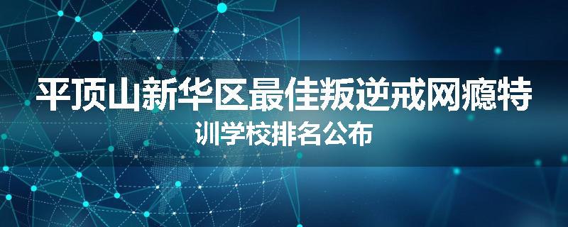 平顶山新华区最佳叛逆戒网瘾特训学校排名公布