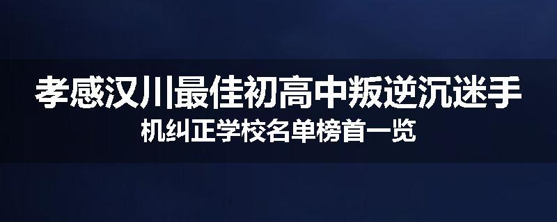 孝感汉川最佳初高中叛逆沉迷手机纠正学校名单榜首一览