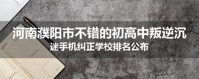 河南濮阳市不错的初高中叛逆沉迷手机纠正学校排名公布