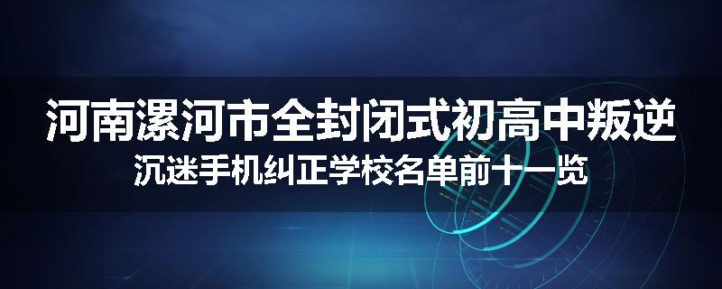 河南漯河市全封闭式初高中叛逆沉迷手机纠正学校名单前十一览