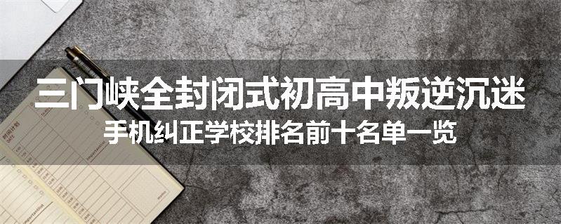 三门峡全封闭式初高中叛逆沉迷手机纠正学校排名前十名单一览