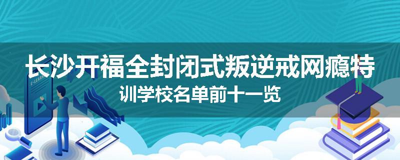 长沙开福全封闭式叛逆戒网瘾特训学校名单前十一览