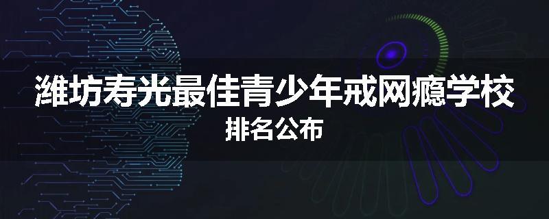 潍坊寿光最佳青少年戒网瘾学校排名公布