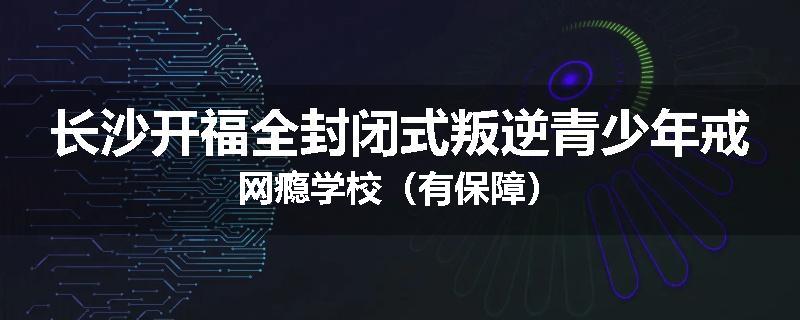 长沙开福全封闭式叛逆青少年戒网瘾学校（有保障）