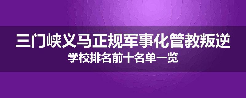 三门峡义马正规军事化管教叛逆学校排名前十名单一览