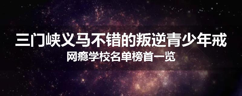 三门峡义马不错的叛逆青少年戒网瘾学校名单榜首一览