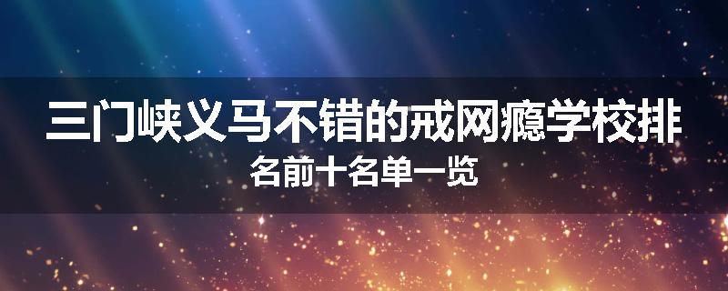 三门峡义马不错的戒网瘾学校排名前十名单一览