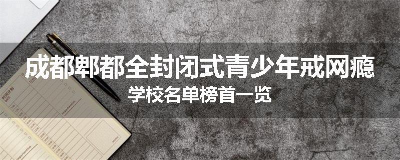 成都郫都全封闭式青少年戒网瘾学校名单榜首一览