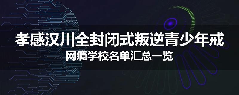 孝感汉川全封闭式叛逆青少年戒网瘾学校名单汇总一览