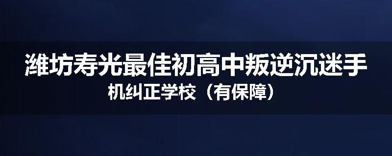 潍坊寿光最佳初高中叛逆沉迷手机纠正学校（有保障）