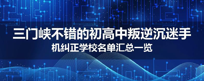 三门峡不错的初高中叛逆沉迷手机纠正学校名单汇总一览
