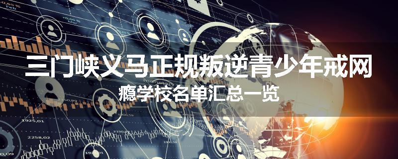三门峡义马正规叛逆青少年戒网瘾学校名单汇总一览