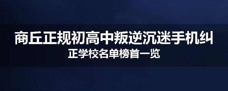 商丘正规初高中叛逆沉迷手机纠正学校名单榜首一览