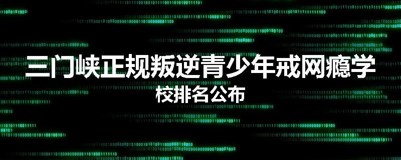 三门峡正规叛逆青少年戒网瘾学校排名公布