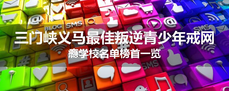 三门峡义马最佳叛逆青少年戒网瘾学校名单榜首一览