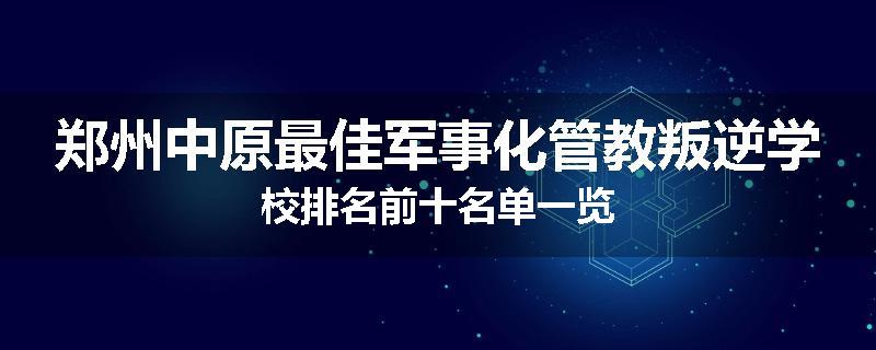 郑州中原最佳军事化管教叛逆学校排名前十名单一览