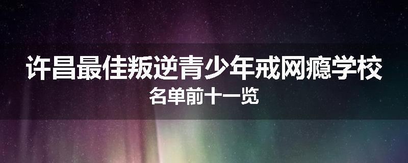 许昌最佳叛逆青少年戒网瘾学校名单前十一览