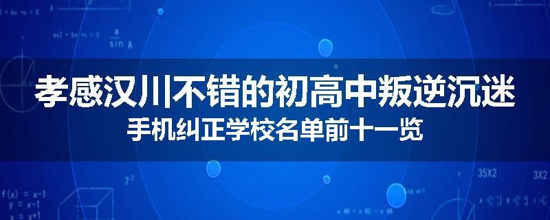 孝感汉川不错的初高中叛逆沉迷手机纠正学校名单前十一览