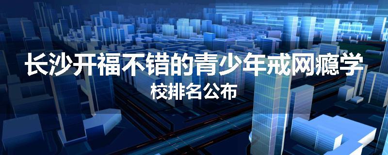 长沙开福不错的青少年戒网瘾学校排名公布