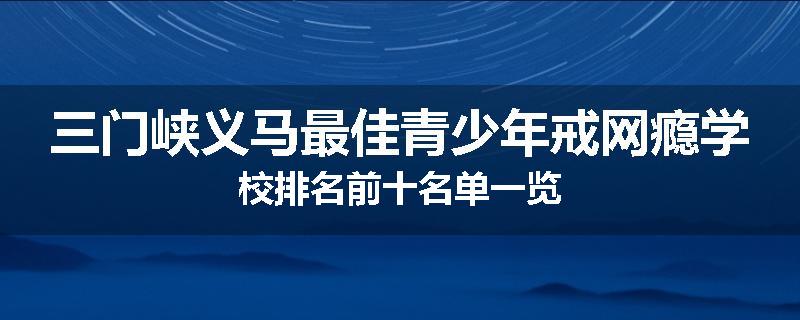三门峡义马最佳青少年戒网瘾学校排名前十名单一览