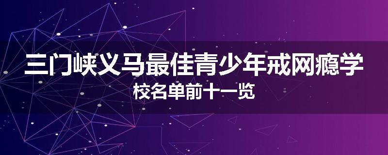 三门峡义马最佳青少年戒网瘾学校名单前十一览