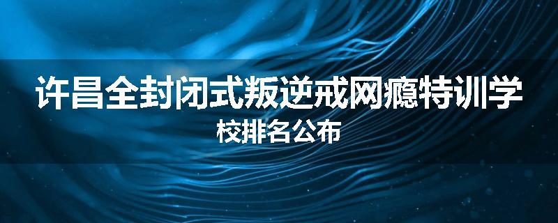 许昌全封闭式叛逆戒网瘾特训学校排名公布