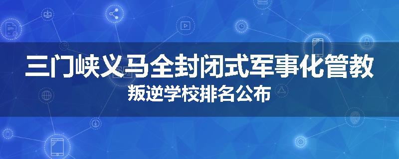 三门峡义马全封闭式军事化管教叛逆学校排名公布