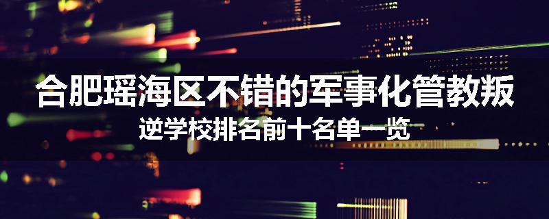合肥瑶海区不错的军事化管教叛逆学校排名前十名单一览